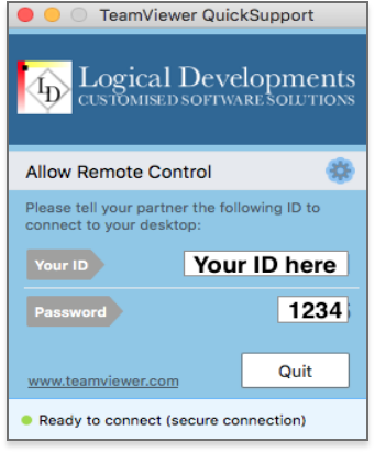 A preview of the TeamViewer Quick Support window that pops up when TeamViewer Quick Support is run. The window reads, Logical Developments - Customised Software Solutions. Allow Remote Control. Please tell your partnet the following I D to connect to your desktop. There is an arrow labelled Your I D, it points to a box that has the I D covered with a label that says Your I D Here. There is an arrow labelled Your password, it points to a box that has the password covered with a label that has an example password of 1 2 3 4. Underneath there is a link to www.teamviewer.com and a box that says quit. At the bottom of the window is a green dot and the text: Ready to connect (secure connection)